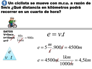 Un ciclista se mueve con m.r.u. a razón de
5m/s ¿Qué distancia en kilómetros podrá
recorrer en un cuarto de hora?
DATOS
V=5m/s
t=15min
e=?
tve .
km
m
km
me
ms
s
m
e
5,4
1000
1
.4500
4500900.5


e
v t
s
s
900
min1
60

1
 