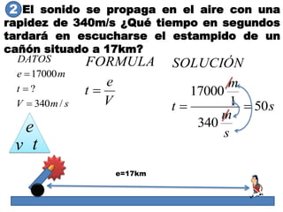El sonido se propaga en el aire con una
rapidez de 340m/s ¿Qué tiempo en segundos
tardará en escucharse el estampido de un
cañón situado a 17km?
smV
t
me
DATOS
/340
?
17000



V
e
t
FORMULA

s
s
m
m
t
SOLUCIÓN
50
340
1
17000

e=17km
e
v t
2
 