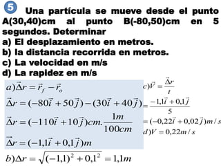 Una partícula se mueve desde el punto
A(30,40)cm al punto B(-80,50)cm en 5
segundos. Determinar
a) El desplazamiento en metros.
b) la distancia recorrida en metros.
c) La velocidad en m/s
d) La rapidez en m/s
mjir
cm
m
cmjir
jijir
rrra of
)1,01,1(
100
1
.)10110(
)4030()5080(
)








smVd
smji
ji
t
r
Vc
/22,0)
/)02,022,0(
5
1,01,1
)










5
mrb 1,11,0)1,1() 22

 
