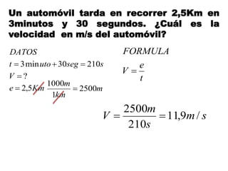 Un automóvil tarda en recorrer 2,5Km en
3minutos y 30 segundos. ¿Cuál es la
velocidad en m/s del automóvil?
Kme
V
ssegutot
DATOS
5,2
?
21030min3



t
e
V
FORMULA

sm
s
m
V /9,11
210
2500

m
km
m
2500
1
1000

 