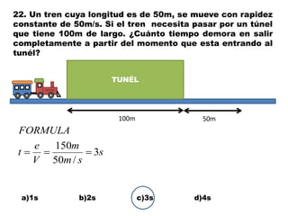 22. Un tren cuya longitud es de 50m, se mueve con rapidez
constante de 50m/s. Si el tren necesita pasar por un túnel
que tiene 100m de largo. ¿Cuánto tiempo demora en salir
completamente a partir del momento que esta entrando al
tunél?
a)1s b)2s c)3s d)4s
TUNÉL
100m 50m
s
sm
m
V
e
t
FORMULA
3
/50
150

 