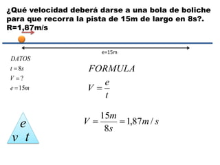 ¿Qué velocidad deberá darse a una bola de boliche
para que recorra la pista de 15m de largo en 8s?.
R=1,87m/s
me
V
st
DATOS
15
?
8



e
v t
e=15m
t
e
V
FORMULA

sm
s
m
V /87,1
8
15

 