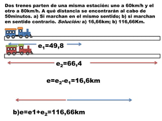 Dos trenes parten de una misma estación: uno a 60km/h y el
otro a 80km/h. A qué distancia se encontrarán al cabo de
50minutos. a) Si marchan en el mismo sentido; b) si marchan
en sentido contrario. Solución: a) 16,66km; b) 116,66Km.
e1=49,8
e2=66,4
e=e2-e1=16,6km
b)e=e1+e2=116,66km
 
