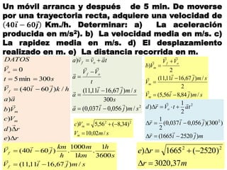 Un móvil arranca y después de 5 min. De moverse
por una trayectoria recta, adquiere una velocidad de
𝟒𝟎 𝒊 − 𝟔𝟎 𝒋 Km./h. Determinar: a) La aceleración
producida en m/s2). b) La velocidad media en m/s. c)
La rapidez media en m/s. d) El desplazamiento
realizado en m. e) La distancia recorrida en m.
re
rd
Vc
Vb
aa
hkjiV
st
V
DATOS
m
m
f
o





)
)
)
)
)
/)6040(
300min5
0





2
/)056,0037,0(
300
/)67,1611,11(
)
smjia
s
smji
a
t
VV
a
tavva
of
of












smjiV
s
h
km
m
h
km
jiV
f
f
/)67,1611,11(
3600
1
.
1
1000
.)6040(




smjiV
smji
V
VV
Vb
m
m
of
m
/)84,856,5(
2
/)67,1611,11(
2
)










smV
Vc
m
m
/02,10
)34,8(56,5) 22


mjir
jir
tatVrd o
)25201665(
)300)(056,0037,0(
2
1
2
1
)
2
2






mr
re
37,3020
)2520(1665) 22


 