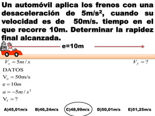 Un automóvil aplica los frenos con una
desaceleración de 5m/s2, cuando su
velocidad es de 50m/s. tiempo en el
que recorre 10m. Determinar la rapidez
final alcanzada.
?V
/5
10e
50m/sV
DATOS
f
2
o




sma
m
A)45,01m/s B)46,24m/s C)48,99m/s D)50,01m/s E)51,25m/s
smVo /5 ?fV
e=10m
 
