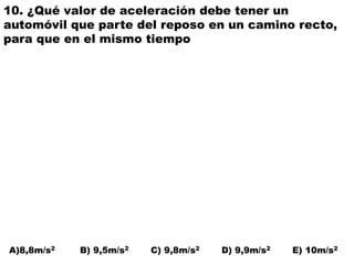 10. ¿Qué valor de aceleración debe tener un
automóvil que parte del reposo en un camino recto,
para que en el mismo tiempo
A)8,8m/s2 B) 9,5m/s2 C) 9,8m/s2 D) 9,9m/s2 E) 10m/s2
 