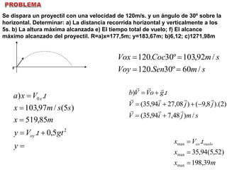 Se dispara un proyectil con una velocidad de 120m/s. y un ángulo de 30º sobre la
horizontal. Determinar: a) La distancia recorrida horizontal y verticalmente a los
5s. b) La altura máxima alcanzada e) El tiempo total de vuelo; f) El alcance
máximo alcanzado del proyectil. R=a)x=177,5m; y=183,67m; b)6,12; c)1271,98m
0
smSenVoy
smCocVox
/60º30.120
/92,103º30.120







y
gttVy
mx
ssmx
tVxa
oy
x
2
0
5,0.
85,519
)5(/97,103
.)
smjiV
jjiV
tgoVVb
/)48,794,35(
)2).(8,9()08,2794,35(
.)






mx
x
tVx vueloox
39,198
)52,5(94,35
.
max
max
max



 