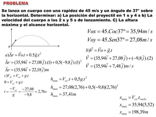 Se lanza un cuerpo con una rapidez de 45 m/s y un ángulo de 37° sobre
la horizontal. Determinar: a) La posición del proyectil en 1 s y 4 s b) La
velocidad del cuerpo a los 2 s y 5 s de lanzamiento. C) La altura
máxima y el alcance horizontal.
0
smSenVoy
smCocVox
/08,27º37.45
/94,35º37.45


mjir
jjir
tgtoVra
)18,2294,35(
)1).(8,9(5,0)1).(08,2794,35(
.5.0.)
2
2






smjiV
jjiV
tgoVVb
/)48,794,35(
)2).(8,9()08,2794,35(
.)






s
g
V
t
tgV
tgVVc
oy
oy
oyfy
76,2
8,9
08,27
.0
.)








mh
h
tgtVh oy
41,37
)76,2)(8,9(5,0)76,2(08,27
.5,0.
max
2
max
2
max



mx
x
tVx vueloox
39,198
)52,5(94,35
.
max
max
max



 
