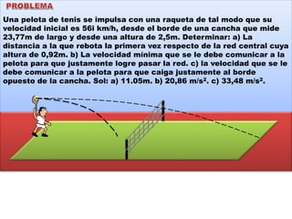 Una pelota de tenis se impulsa con una raqueta de tal modo que su
velocidad inicial es 56i km/h, desde el borde de una cancha que mide
23,77m de largo y desde una altura de 2,5m. Determinar: a) La
distancia a la que rebota la primera vez respecto de la red central cuya
altura de 0,92m. b) La velocidad mínima que se le debe comunicar a la
pelota para que justamente logre pasar la red. c) la velocidad que se le
debe comunicar a la pelota para que caiga justamente al borde
opuesto de la cancha. Sol: a) 11.05m. b) 20,86 m/s2. c) 33,48 m/s2.
 