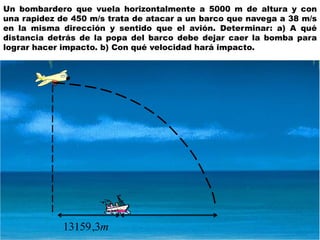 Un bombardero que vuela horizontalmente a 5000 m de altura y con
una rapidez de 450 m/s trata de atacar a un barco que navega a 38 m/s
en la misma dirección y sentido que el avión. Determinar: a) A qué
distancia detrás de la popa del barco debe dejar caer la bomba para
lograr hacer impacto. b) Con qué velocidad hará impacto.
m3,13159
 