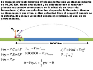 Se lanza un proyectil balístico intercontinental con un alcance máximo
de 10.000 Km. Hacia una ciudad y es detectado con el radar por
primera vez cuando se encuentra en la mitad de su recorrido.
Determinar: a) Con que velocidad fue disparado. b) De cuánto tiempo
se dispone para dar aviso. c) Que velocidad lleve el proyectil cuando se
lo detecta. d) Con que velocidad pegara en el blanco. e) Cual es su
altura máxima.
10000Km
VoyVox
SenVVoy
CosVVox



º45.
º45.
vuelo
vuelo
tVoy
tVoxx
.10000000
.max


Vx
Vy
V
º45
jiV
jVoyiVoxVa



)
0
2
1
. 2
 gtvtvVoyh
 