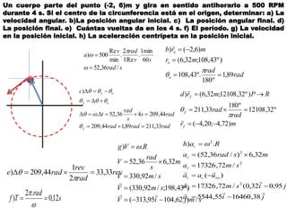 Un cuerpo parte del punto (-2, 6)m y gira en sentido antihorario a 500 RPM
durante 4 s. Si el centro de la circunferencia está en el origen, determinar: a) La
velocidad angular. b)La posición angular inicial. c) La posición angular final. d)
La posición final. e) Cuántas vueltas da en los 4 s. f) El período. g) La velocidad
en la posición inicial. h) La aceleración centrípeta en la posición inicial.
srad
sv
radv
a
/36,52
60
min1
.
Re1
2
.
min
Re
500)





rad
rad
mr
mrb
o
o
o
89,1
º180
º.43,108
)º43,108;32,6(
)6,2()






radradrad
rads
s
rad
t
c
f
of
of
33,21189,144,209
44,209436,52.
)








mr
rad
rad
RPmrd
f
f
f
)72,4;20,4(
º32,12108
º180
33,211
)º32,12108;32,6()







rev
rad
rev
rade 33,33
2
1
44,209) 


s
rad
Tf 12,0
.2
) 


smjiV
smV
smV
m
s
rad
V
RVg
/)62,10495,313(
)º43,198;/92,330(
/92,330
32,636,52
.)








jia
jisma
uaa
sma
msrada
Rah
c
c
rocc
c
c
c



38,1646055,5544
)95,032,0(/72,17326
)(
/72,17326
32,6)/36,52(
.)
2
2
2
2





 
 