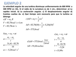 La velocidad angular de una turbina disminuye uniformemente de 800 RPM a
300 RPM en 10s. Si el radio de la curvatura es de 1 cm., determinar: a) La
rapidez inicial. b) La aceleración angular. c) El desplazamiento angular d)
Cuántas vueltas da. e) Qué tiempo será necesario para que la turbina se
detenga
scmV
cmsradV
RVa o
/78,83
1/78,83
.)


 
2
/24,5
10
78,8341,31
)
srad
t
tb
of
of











rad
ttc o
8,575
)10)(24,5(
2
1
)10(78,83
.
2
1
)
2
2






st
t
t
te
of
of
99,15
24,5
78,830
)










vueltas
rad
rev
radd
64,91
2
1
.8,575)





 