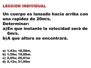 Un cuerpo es lanzado hacia arriba con
una rapidez de 20m/s.
Determinar:
a)En que instante la velocidad será de
6m/s.
b)A que altura se encontrará.
a) 1,43s; 18,58m.
b) 1,59s; 19,89m.
c) 2,05s; 20,01m
d) 2,12s; 21,99m
 