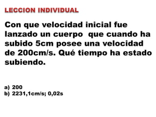 Con que velocidad inicial fue
lanzado un cuerpo que cuando ha
subido 5cm posee una velocidad
de 200cm/s. Qué tiempo ha estado
subiendo.
a) 200
b) 2231,1cm/s; 0,02s
 