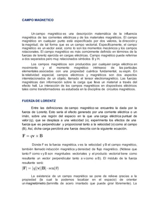 CAMPO MAGNETICO
Un campo magnético es una descripción matemática de la influencia
magnética de las corrientes eléctricas y de los materiales magnéticos. El campo
magnético en cualquier punto está especificado por dos valores, la dirección y
la magnitud; de tal forma que es un campo vectorial. Específicamente, el campo
magnético es un vector axial, como lo son los momentos mecánicos y los campos
rotacionales. El campo magnético es más comúnmente definido en términos de la
fuerzas de lorentz ejercida en cargas eléctricas. Campo magnético puede referirse
a dos separados pero muy relacionados símbolos B y H.
Los campos magnéticos son producidos por cualquier carga eléctrica en
movimiento y el momento magnético intrínseco de las partículas
elementales asociadas con una propiedad cuántica fundamental, su espín. En
la relatividad especial, campos eléctricos y magnéticos son dos aspectos
interrelacionados de un objeto, llamado el tensor electromagnético. Las fuerzas
magnéticas dan información sobre la carga que lleva un material a través del
efecto hall. La interacción de los campos magnéticos en dispositivos eléctricos
tales como transformadores es estudiada en la disciplina de circuitos magnéticos.
FUERZA DE LORENTZ
Entre las definiciones de campo magnético se encuentra la dada por la
fuerza de Lorentz. Esto sería el efecto generado por una corriente eléctrica o un
imán, sobre una región del espacio en la que una carga eléctrica puntual de
valor (q), que se desplaza a una velocidad (v), experimenta los efectos de una
fuerza que es perpendicular y proporcional tanto a la velocidad (v) como al campo
(B). Así, dicha carga percibirá una fuerza descrita con la siguiente ecuación.
Donde F es la fuerza magnética, v es la velocidad y B el campo magnético,
también llamado inducción magnética y densidad de flujo magnético. (Nótese que
tanto F como v y B son magnitudes vectoriales y el producto vectorial tiene como
resultante un vector perpendicular tanto a v como a B). El módulo de la fuerza
resultante será:
La existencia de un campo magnético se pone de relieve gracias a la
propiedad (la cual la podemos localizar en el espacio) de orientar
un magnetómetro (laminilla de acero imantado que puede girar libremente). La
 