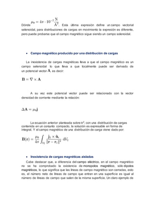 Dónde . Esta última expresión define un campo vectorial
selenoidal, para distribuciones de cargas en movimiento la expresión es diferente,
pero puede probarse que el campo magnético sigue siendo un campo solenoidal.
 Campo magnético producido por una distribución de cargas
La inexistencia de cargas magnéticas lleva a que el campo magnético es un
campo selenoidal lo que lleva a que localmente puede ser derivado de
un potencial vector , es decir:
A su vez este potencial vector puede ser relacionado con la vector
densidad de corriente mediante la relación:
La ecuación anterior planteada sobre , con una distribución de cargas
contenida en un conjunto compacto, la solución es expresable en forma de
integral. Y el campo magnético de una distribución de carga viene dado por:
 Inexistencia de cargas magnéticas aisladas
Cabe destacar que, a diferencia del campo eléctrico, en el campo magnético
no se ha comprobado la existencia de monopolos magnético, sólo dipolos
magnéticos, lo que significa que las líneas de campo magnético son cerradas, esto
es, el número neto de líneas de campo que entran en una superficie es igual al
número de líneas de campo que salen de la misma superficie. Un claro ejemplo de
 
