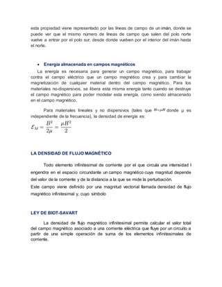 esta propiedad viene representado por las líneas de campo de un imán, donde se
puede ver que el mismo número de líneas de campo que salen del polo norte
vuelve a entrar por el polo sur, desde donde vuelven por el interior del imán hasta
el norte.
 Energía almacenada en campos magnéticos
La energía es necesaria para generar un campo magnético, para trabajar
contra el campo eléctrico que un campo magnético crea y para cambiar la
magnetización de cualquier material dentro del campo magnético. Para los
materiales no-dispersivos, se libera esta misma energía tanto cuando se destruye
el campo magnético para poder modelar esta energía, como siendo almacenado
en el campo magnético.
Para materiales lineales y no dispersivos (tales que donde μ es
independiente de la frecuencia), la densidad de energía es:
LA DENSIDAD DE FLUJO MAGNÉTICO
Todo elemento infinitesimal de corriente por el que circula una intensidad I
engendra en el espacio circundante un campo magnético cuya magnitud depende
del valor de la corriente y de la distancia a la que se mide la perturbación.
Este campo viene definido por una magnitud vectorial llamada densidad de flujo
magnético infinitesimal y, cuyo símbolo
LEY DE BIOT-SAVART
La densidad de flujo magnético infinitesimal permite calcular el valor total
del campo magnético asociado a una corriente eléctrica que fluye por un circuito a
partir de una simple operación de suma de los elementos infinitesimales de
corriente.
 
