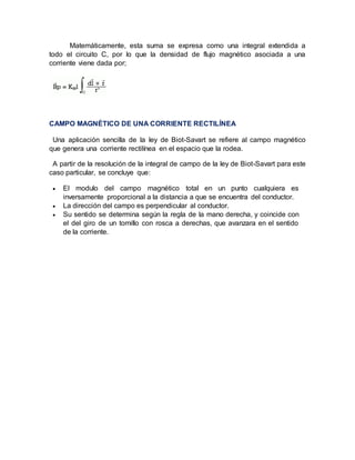 Matemáticamente, esta suma se expresa como una integral extendida a
todo el circuito C, por lo que la densidad de flujo magnético asociada a una
corriente viene dada por;
CAMPO MAGNÉTICO DE UNA CORRIENTE RECTILÍNEA
Una aplicación sencilla de la ley de Biot-Savart se refiere al campo magnético
que genera una corriente rectilínea en el espacio que la rodea.
A partir de la resolución de la integral de campo de la ley de Biot-Savart para este
caso particular, se concluye que:
 El modulo del campo magnético total en un punto cualquiera es
inversamente proporcional a la distancia a que se encuentra del conductor.
 La dirección del campo es perpendicular al conductor.
 Su sentido se determina según la regla de la mano derecha, y coincide con
el del giro de un tornillo con rosca a derechas, que avanzara en el sentido
de la corriente.
 