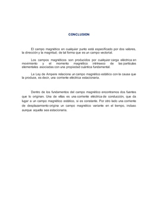 CONCLUSION
El campo magnético en cualquier punto está especificado por dos valores,
la dirección y la magnitud; de tal forma que es un campo vectorial.
Los campos magnéticos son producidos por cualquier carga eléctrica en
movimiento y el momento magnético intrínseco de las partículas
elementales asociadas con una propiedad cuántica fundamental.
La Ley de Ampere relaciona un campo magnético estático con la causa que
la produce, es decir, una corriente eléctrica estacionaria.
Dentro de los fundamentos del campo magnético encontramos dos fuentes
que lo originan. Una de ellas es una corriente eléctrica de conducción, que da
lugar a un campo magnético estático, si es constante. Por otro lado una corriente
de desplazamiento origina un campo magnético variante en el tiempo, incluso
aunque aquella sea estacionaria.
 