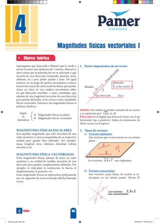 Magnitudes físicas vectoriales I
4
96
física
4
Marco teórico
Supongamos que Juan pide a Manuel que le ayude a
mover la mesa una distancia de 3 metros, Manuel se
dará cuenta que la información no es suficiente y que
necesita de una dirección (izquierda, derecha, atrás,
adelante, etc.) para poder ayudar a Juan. De igual
manera, en un juego de ajedrez necesitamos conocer
la posición exacta de cada una de las fichas, para poder
clavar un clavo en una madera necesitamos saber
en qué dirección martillar; a estas cantidades, que
además de una magnitud necesitan de una dirección
para quedar definidas, se les conoce como cantidades
físicas vectoriales. Entonces, las magnitudes físicas se
podrían clasificar:
Y
Y Magnitudes físicas escalares
Y
Y Magnitudes físicas vectoriales
Según
su
naturaleza
Magnitudes físicas escalares
Son aquellas magnitudes que solo necesitan de una
valor numérico y estas acompañadas de su respectiva
unidad para quedar bien definidas. Por ejemplo:
masa, longitud, área, volumen, densidad, trabajo
mecánico, etc.
Magnitudes física vectoriales
Estas magnitudes físicas además de tener un valor
numérico y su unidad de medida, necesitan de una
dirección para quedar completamente definidas. Por
ejemplo: la velocidad, la aceleración, la fuerza, el
desplazamiento, la posición, etc.
Estas magnitudes físicas se representan gráficamente
por un segmento de recta orientado (flecha) llamado
vector.
1.	 Partes importantes de un vector
Módulo: Nos indica la medid o tamaño de un vector
y se representa por: | A | A
= =
 l
Dirección: Es el ángulo que forma el vector con el eje
horizontal (eje x positivo). Indica la orientación de
dicho vector en el espacio.
2.	Tipos de vectores
a)	 Vectores coplanares
	 Son vectores que se encuentran en un mismo
plano
A
B
C
P
Los vectores: A,B y C son coplanares.
b)	 Vectores concurrentes
	 Son vectores cuyas líneas de acción se in-
terceptan en un mismo punto. (Punto P)
C
B
A
	 			 Los vectores: 	 A, B y C
				 son concurrentes.
Fisica 2do año.indd 96 24/02/2014 05:20:55 p.m.
 