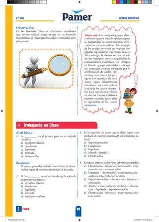 88
física
1
Método científico
2.o
año
Trabajando en Clase
Nivel básico
1.	 La _________ es el primer paso en el método
científico.
a)	 experimentación
b)	 conclusión
c)	 hipótesis
d)	 fórmula
e)	 observación
Resolución:
	 El primer paso del método científico es la obser-
vación según el esquema mostrado en la teoría.
2.	 El (la) ________ es un intento de explicación de
un fenómeno natural.
a)	 experimentación
b)	 conclusión
c)	 hipótesis
d)	 fórmula
e)	 método científico
3.	 Es la sucesión de pasos que se debe seguir para
predecir el comportamiento de un fenómeno na-
tural.
a)	 Experimentación
b)	 Conclusión
c)	 Hipótesis
d)	 Método científico
e)	 Observación
4.	 Secuencia correcta de los pasos del método científico.
a)	 Observación – hipótesis – conclusión – expe-
rimentación – comunicación
b)	 Hipótesis – observación – experimentación –
análisis e interpretación de datos
c)	 Experimentación – observación – hipótesis –
conclusión
d)	 Análisis e interpretación de datos – observa-
ción – hipótesis – experimentación
e)	 Observación – hipótesis – experimentación –
conclusión
Observación:
En las fórmulas físicas se relacionan cantidades
que poseen unidad; mientras que en las fórmulas
matemáticas se relacionan variables y constantes pero
sin unidad.
Sabías que: Los antiguos griegos desa-
rrollaron algunos métodos potentes para
la adquisición de conocimientos, espe-
cialmente en matemáticas. La estrategia
de los griegos consistía en empezar con
algunas suposiciones o premisas básicas.
Sin embargo, la deducción por sí sola
no fue suficiente para la adquisición de
conocimientos científicos, por ejemplo,
el filósofo griego Aristóteles creía que
las sustancias estaban formadas por la
combinación de cuatro ele-
mentos (aire, tierra, fuego y
agua). Los químicos de hace
varios siglos (alquimistas)
intentaron sin éxito aplicar
la idea de los cuatro elemen-
tos para transformar plomo
en oro. Su fracaso se debió a
muchas razones, entre ellas
la suposición de los cuatro
elementos.
Fisica 2do año.indd 88 24/02/2014 05:20:52 p.m.
 