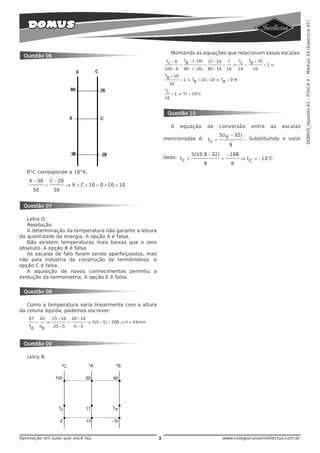 DOMUS_Apostila 01 - FÍSICA II - Módulo 33 (Exercício 01)
                                                                                     Montando as equações que relacionam essas escalas:
 Questão 06
                                                                                 Tc − 0 T − (−10) 17 − 10   7   Tc  T + 10
                                                                                       = B        =       =   ⇒    = B     =1⇒
                                                                                100 − 0 90 − (−10) 80 − 10 10   10    10
                                                                                TB + 10
                                                                                        = 1 ⇒ TB + 10 = 10 ⇒ TB = 0 °B
                                                                                  10
                                                                                Tc
                                                                                     = 1 ⇒ Tc = 10°C
                                                                                10


                                                                                 Questão 10

                                                                                     A    equação          de   conversão       entre   as   escalas
                                                                                                                5(tF − 32)
                                                                                mencionadas é: t =                           . Substituindo o valor
                                                                                                c
                                                                                                                     9
                                                                                               5(10,8 − 32)         − 108
                                                                                dado: t =                       =           ⇒ t C = −12°C
                                                                                       c
                                                                                                       9             9
   0°C corresponde a 10°X.
    X − 30            C − 20
                  =             → X = C + 10 = 0 + 10 = 10
     50                50


 Questão 07

   Letra D.
   Resolução
   A determinação da temperatura não garante a leitura
da quantidade de energia. A opção A é falsa.
   Não existem temperaturas mais baixas que o zero
absoluto. A opção B é falsa.
   As escalas de fato foram sendo aperfeiçoadas, mas
não pela indústria de construção de termômetros. A
opção C é falsa.
   A aquisição de novos conhecimentos permitiu a
evolução da termometria. A opção E é falsa.


 Questão 08

   Como a temperatura varia linearmente com a altura
da coluna líquida, podemos escrever:
   ÄT        Äh       15 − 10       20 − 10
         =        ⇒             =             ⇒ 5(h − 5) = 200 ⇒ h = 45mm
    T0       h0        25 − 5        h−5



 Questão 09

   Letra B.




Aprovação em tudo que você faz.                                             3                                    www.colegiocursointellectus.com.br
 