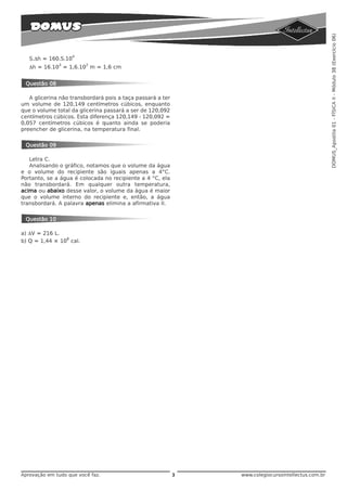 DOMUS_Apostila 01 - FÍSICA II - Módulo 38 (Exercício 06)
                     4
   S.Δh = 160.S.10
              3          2
   Δh = 16.10 = 1,6.10 m = 1,6 cm


 Questão 08

   A glicerina não transbordará pois a taça passará a ter
um volume de 120,149 centímetros cúbicos, enquanto
que o volume total da glicerina passará a ser de 120,092
centímetros cúbicos. Esta diferença 120,149 - 120,092 =
0,057 centímetros cúbicos é quanto ainda se poderia
preencher de glicerina, na temperatura final.


 Questão 09

   Letra C.
   Analisando o gráfico, notamos que o volume da água
e o volume do recipiente são iguais apenas a 4°C.
Portanto, se a água é colocada no recipiente a 4 °C, ela
não transbordará. Em qualquer outra temperatura,
acima ou abaixo desse valor, o volume da água é maior
que o volume interno do recipiente e, então, a água
transbordará. A palavra apenas elimina a afirmativa II.


 Questão 10

a) ΔV = 216 L.
                8
b) Q = 1,44 × 10 cal.




Aprovação em tudo que você faz.                             3   www.colegiocursointellectus.com.br
 