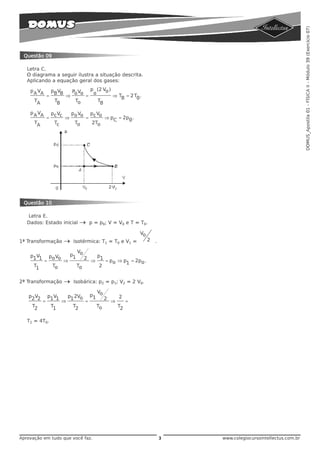DOMUS_Apostila 01 - FÍSICA II - Módulo 39 (Exercício 07)
 Questão 09

   Letra C.
   O diagrama a seguir ilustra a situação descrita.
   Aplicando a equação geral dos gases:

    p A VA         pBVB        Po Vo         p (2 Vo )
                                              o
               =           ⇒             =               ⇒ TB = 2 T0 .
      TA            TB          To               TB

    p A VA         pc Vc       po Vo         pc Vo
               =           ⇒             =            ⇒ pC = 2p0 .
      TA            Tc          To            2To




 Questão 10

   Letra E.
   Dados: Estado inicial             →       p = p0; V = V0 e T = T0.

                                                                     Vo
1ª Transformação           →    Isotérmica: T1 = T0 e V1 =                2   .

                                 V
    p1V1         po Vo         p1 o              p1
                                    2
             =             ⇒                 ⇒        = po ⇒ p1 = 2po .
      T1           To            To              2


2ª Transformação           →    Isobárica: p2 = p1; V2 = 2 V0.

                                               V
   p2V2          p1V1        p1 2Vo          p1 o           2
                                                  2
           =             ⇒             =                ⇒        =
     T2            T1           T2               To         T2


   T2 = 4T0.




Aprovação em tudo que você faz.                                                   3   www.colegiocursointellectus.com.br
 
