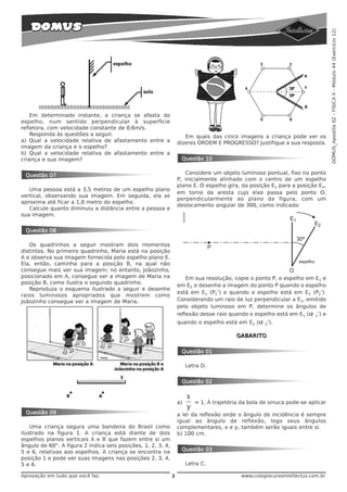 DOMUS_Apostila 02 - FÍSICA II - Módulo 44 (Exercício 12)
    Em determinado instante, a criança se afasta do
espelho, num sentido perpendicular à superfície
refletora, com velocidade constante de 0,6m/s.
    Responda às questões a seguir.                                   Em quais das cinco imagens a criança pode ver os
a) Qual a velocidade relativa de afastamento entre a              dizeres ORDEM E PROGRESSO? Justifique a sua resposta.
imagem da criança e o espelho?
b) Qual a velocidade relativa de afastamento entre a
criança e sua imagem?                                              Questão 10


 Questão 07                                                          Considere um objeto luminoso pontual, fixo no ponto
                                                                  P, inicialmente alinhado com o centro de um espelho
                                                                  plano E. O espelho gira, da posição E1 para a posição E2,
   Uma pessoa está a 3,5 metros de um espelho plano
                                                                  em torno da aresta cujo eixo passa pelo ponto O,
vertical, observando sua imagem. Em seguida, ela se
                                                                  perpendicularmente ao plano da figura, com um
aproxima até ficar a 1,0 metro do espelho.
                                                                  deslocamento angular de 300, como indicado:
   Calcule quanto diminuiu a distância entre a pessoa e
sua imagem.


 Questão 08

   Os quadrinhos a seguir mostram dois momentos
distintos. No primeiro quadrinho, Maria está na posição
A e observa sua imagem fornecida pelo espelho plano E.
Ela, então, caminha para a posição B, na qual não
consegue mais ver sua imagem; no entanto, Joãozinho,
posicionado em A, consegue ver a imagem de Maria na                   Em sua resolução, copie o ponto P, o espelho em E1 e
posição B, como ilustra o segundo quadrinho.
                                                                  em E2 e desenhe a imagem do ponto P quando o espelho
   Reproduza o esquema ilustrado a seguir e desenhe
                                                                  está em E1 (P1’) e quando o espelho está em E2 (P2’).
raios luminosos apropriados que mostrem como
Joãozinho consegue ver a imagem de Maria.                         Considerando um raio de luz perpendicular a E1, emitido
                                                                  pelo objeto luminoso em P, determine os ângulos de
                                                                  reflexão desse raio quando o espelho está em E1 ( α 1’) e
                                                                  quando o espelho está em E2 ( α 2’).

                                                                                          GABARITO


                                                                   Questão 01

                                                                       Letra D.


                                                                   Questão 02


                                                                  a)      = 1. À trajetória da bola de sinuca pode-se aplicar
 Questão 09                                                       a lei da reflexão onde o ângulo de incidência é sempre
                                                                  igual ao ângulo de reflexão, logo seus ângulos
    Uma criança segura uma bandeira do Brasil como                complementares, x e y, também serão iguais entre si.
ilustrado na figura 1. A criança está diante de dois              b) 100 cm.
espelhos planos verticais A e B que fazem entre si um
ângulo de 60°. A figura 2 indica seis posições, 1, 2, 3, 4,
5 e 6, relativas aos espelhos. A criança se encontra na            Questão 03
posição 1 e pode ver suas imagens nas posições 2, 3, 4,
5 e 6.                                                                 Letra C.

Aprovação em tudo que você faz.                               2                             www.colegiocursointellectus.com.br
 