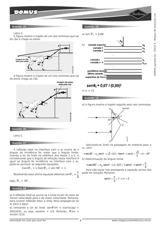 DOMUS_Apostila 02 - FÍSICA II - Módulo 46 (Exercício 14)
 Questão 05                                                                 Questão 09

   Letra A.                                                                a) sen   θ 1 = 0,88
   A figura mostra o trajeto de um raio luminoso que sai
do cão e chega ao peixe.

                                                                           b)




   A figura mostra o trajeto de um raio luminoso que sai
do peixe chega ao cão.



                                                                           c) ic = 15


                                                                            Questão 10

                                                                           a) A figura mostra o trajeto seguido pelo raio luminosos.




 Questão 06

   Letra C.


 Questão 07
                                                                               Aplicando-se Snell na passagem do material para o
                                                                           ar, vem:
   A reflexão total na interface com o ar ocorre se o
ângulo de incidência for maior que o ângulo limite.                         n.sen300 = nar .senθ → 2 × 0,5 = 1senθ → senθ =
                                                                                                                               2
                                                                                                                                 → θ = 450
Usando a lei de Snell na interface dos meios 1 e 2, e                                                                         2
considerando que o ângulo de refração nesta interface é                    b) Determinação do ângulo limite
igual ao ângulo de incidência na interface com o ar,
pode-se escrever as seguinte equações:                                                                                               n
                                                                                n.sen300 = nar .senθ → n × 0,5 = 1.senθ → senθ =
            2sen θ   1   = 1,5sen θ   2   = sen 90° = 1.                                                                             2
                                                                              Para não haver raio emergente a equação acima não
                                                    1                      pode ter solução. Portanto:
   Resolvendo essa última equação obtemos sen θ 1 =
                                                    2                                                     n
                                                                                                 senθ =       >1→ n > 2
logo,   θ 1 = 30°.                                                                                        2

 Questão 08

a) A reflexão total só ocorre se a onda incidir do meio de
menor velocidade para o de maior velocidade. Portanto,
para ocorrer reflexão total, a onda deve propagar-se do
ar para a água.
b) Utilizando a Lei de Snell, sen θ lim = v(ar)/v(ag) =
345/1035, ou seja, senèlim = 1/3. Portanto,                θ lim   =
arcsen (1/3).

Aprovação em tudo que você faz.                                        3                              www.colegiocursointellectus.com.br
 