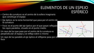 ELEMENTOS DE UN ESPEJO 
ESFÉRICO 
• Centro de curvatura: es el centro de la esfera imaginaria 
que constituye el espejo 
• Eje óptico: es la recta horizontal que pasa por el centro de 
la curvatura 
• Foco: es el punto del eje óptico por el que pasan reflejados 
los rayos paralelos, situado en el punto medio 
Un rayo de luz que pase por el centro de la curvatura es 
perpendicular al espejo y se refleja sobre si mismo 
Un rayo de luz paralelo al eje óptico al reflejarse pasa por el 
foco 
 