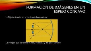 FORMACIÓN DE IMÁGENES EN UN 
ESPEJO CÓNCAVO 
• Objeto situado en el centro de la curvatura 
La imagen que se forma es real, invertida y de igual tamaño 
 