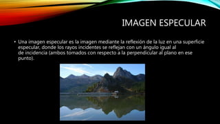 IMAGEN ESPECULAR 
• Una imagen especular es la imagen mediante la reflexión de la luz en una superficie 
especular, donde los rayos incidentes se reflejan con un ángulo igual al 
de incidencia (ambos tomados con respecto a la perpendicular al plano en ese 
punto). 
 
