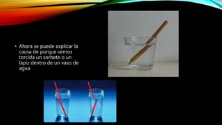 • Ahora se puede explicar la 
causa de porque vemos 
torcida un sorbete o un 
lápiz dentro de un vaso de 
agua 
 