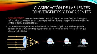CLASIFICACIÓN DE LAS LENTES: 
CONVERGENTES Y DIVERGENTES 
• CONVERGENTES: son mas gruesas por el centro que por los extremos. Los rayos 
refractados convergen en un punto que se llama foco y la separación entre él y las 
lentes se llama distancia focal. 
• Las lentes convergentes se utilizan en instrumentos ópticos y también para la 
corrección de la hipermetropía( personas que no ven bien de cerca y tienen que 
alejarse del objeto) 
 