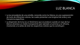 LUZ BLANCA 
• La luz procedente de una estrella, conocida como luz blanca, es una superposición 
de luces de diferentes colores, las cuales presentan una longitud de onda y una 
frecuencia específicas. 
• La dispersión de la luz es un fenómeno que se produce cuando un rayo de luz 
blanca atraviesa un medio transparente (por ejemplo un prisma) y se refracta, 
mostrando a la salida de éste los respectivos colores que la constituyen 
 