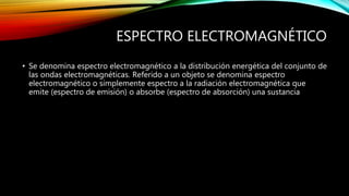 ESPECTRO ELECTROMAGNÉTICO 
• Se denomina espectro electromagnético a la distribución energética del conjunto de 
las ondas electromagnéticas. Referido a un objeto se denomina espectro 
electromagnético o simplemente espectro a la radiación electromagnética que 
emite (espectro de emisión) o absorbe (espectro de absorción) una sustancia 
 