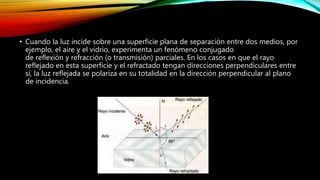 • Cuando la luz incide sobre una superficie plana de separación entre dos medios, por 
ejemplo, el aire y el vidrio, experimenta un fenómeno conjugado 
de reflexión y refracción (o transmisión) parciales. En los casos en que el rayo 
reflejado en esta superficie y el refractado tengan direcciones perpendiculares entre 
sí, la luz reflejada se polariza en su totalidad en la dirección perpendicular al plano 
de incidencia. 
 