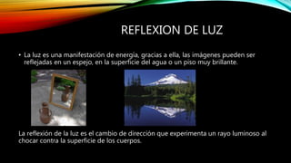 REFLEXION DE LUZ 
• La luz es una manifestación de energía, gracias a ella, las imágenes pueden ser 
reflejadas en un espejo, en la superficie del agua o un piso muy brillante. 
La reflexión de la luz es el cambio de dirección que experimenta un rayo luminoso al 
chocar contra la superficie de los cuerpos. 
 