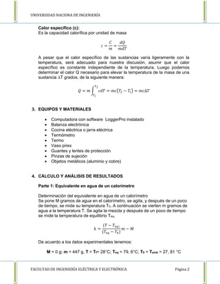 UNIVERSIDAD NACIONA DE INGENIERÍA 
Calor específico (c): 
Es la capacidad calorífica por unidad de masa 
푐 = 
퐶 
푚 
= 
푑푄 
푚푑푇 
A pesar que el calor específico de las sustancias varía ligeramente con la 
temperatura, será adecuado para nuestra discusión, asumir que el calor 
específico es constante independiente de la temperatura. Luego podemos 
determinar el calor Q necesario para elevar la temperatura de la masa de una 
sustancia ΔT grados, de la siguiente manera: 
푇푓 
푄 = 푚 ∫ 푐푑푇 
푇푖 
= 푚푐(푇푓 − 푇푖 ) = 푚푐Δ푇 
3. EQUIPOS Y MATERIALES 
 Computadora con software LoggerPro instalado 
 Balanza electrónica 
 Cocina eléctrica o jarra eléctrica 
 Termómetro 
 Termo 
 Vaso pirex 
 Guantes y lentes de protección 
 Pinzas de sujeción 
 Objetos metálicos (aluminio y cobre) 
4. CÁLCULO Y ANÁLISIS DE RESULTADOS 
Parte 1: Equivalente en agua de un calorímetro 
Determinación del equivalente en agua de un calorímetro 
Se pone M gramos de agua en el calorímetro, se agita, y después de un poco 
de tiempo, se mide su temperatura T0. A continuación se vierten m gramos de 
agua a la temperatura T. Se agita la mezcla y después de un poco de tiempo 
se mide la temperatura de equilibrio Teq. 
푘 = 
(푇 − 푇푒푞) 
(푇푒푞 − 푇0) 
푚 − 푀 
De acuerdo a los datos experimentales tenemos: 
M = 0 g; m = 447 g, T = Tf= 28°C; Teq = 79, 6°C; T0 = Tamb = 27, 81 °C 
FACULTAD DE INGENIERÍA ELÉCTRICA Y ELECTRÓNICA Página 2 
 