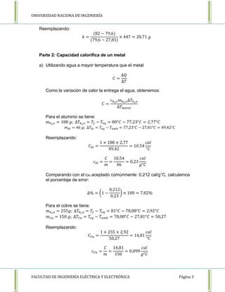 UNIVERSIDAD NACIONA DE INGENIERÍA 
Reemplazando: 
푘 = 
(82 − 79,6) 
(79,6 − 27,81) 
× 447 = 20,71 푔 
Parte 2: Capacidad calorífica de un metal 
a) Utilizando agua a mayor temperatura que el metal 
퐶 = 
Δ푄 
Δ푇 
Como la variación de calor la entrega el agua, obtenemos: 
퐶 = 
푐ℎ2표푚ℎ2표Δ푇ℎ2표 
Δ푇푚푒푡푎푙 
Para el aluminio se tiene: 
푚ℎ2표 = 188 푔; Δ푇ℎ2표 = 푇푓 − 푇푒푞 = 80°퐶 − 77.23°퐶 = 2,77°퐶 
푚퐴푙 = 46 푔; Δ푇퐴푙 = 푇푒푞 − 푇푎푚푏 = 77,23°퐶 − 27,81°퐶 = 49,42°퐶 
Reemplazando: 
퐶퐴푙 = 
1 × 188 × 2,77 
49,42 
= 10.54 
푐푎푙 
°퐶 
푐퐴푙 = 
퐶 
푚 
= 
10,54 
46 
= 0,23 
푐푎푙 
푔°퐶 
Comparando con el cAl aceptado comúnmente: 0,212 cal/g°C, calculamos 
el porcentaje de error: 
Δ% = (1 − 
0,212 
0,23 
) × 100 = 7.82% 
Para el cobre se tiene: 
푚ℎ2표 = 255푔; Δ푇ℎ2표 = 푇푓 − 푇푒푞 = 81°퐶 − 78,08°퐶 = 2,92°퐶 
푚퐶푢 = 150 푔; Δ푇퐶푢 = 푇푒푞 − 푇푎푚푏 = 78,08°퐶 − 27,81°퐶 = 50,27 
Reemplazando: 
퐶퐶푢 = 
1 × 255 × 2,92 
50,27 
= 14,81 
푐푎푙 
°퐶 
푐퐶푢 = 
퐶 
푚 
= 
14,81 
150 
= 0,099 
푐푎푙 
푔°퐶 
FACULTAD DE INGENIERÍA ELÉCTRICA Y ELECTRÓNICA Página 3 
 