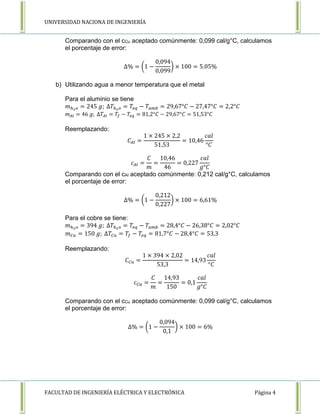 UNIVERSIDAD NACIONA DE INGENIERÍA 
Comparando con el cCu aceptado comúnmente: 0,099 cal/g°C, calculamos 
el porcentaje de error: 
Δ% = (1 − 
0,094 
0,099 
) × 100 = 5.05% 
b) Utilizando agua a menor temperatura que el metal 
Para el aluminio se tiene 
푚ℎ2표 = 245 푔; Δ푇ℎ2표 = 푇푒푞 − 푇푎푚푏 = 29,67°퐶 − 27,47°퐶 = 2,2°퐶 
푚퐴푙 = 46 푔; Δ푇퐴푙 = 푇푓 − 푇푒푞 = 81,2°퐶 − 29,67°퐶 = 51,53°퐶 
Reemplazando: 
퐶퐴푙 = 
1 × 245 × 2,2 
51,53 
= 10,46 
푐푎푙 
°퐶 
푐퐴푙 = 
퐶 
푚 
= 
10,46 
46 
= 0,227 
푐푎푙 
푔°퐶 
Comparando con el cAl aceptado comúnmente: 0,212 cal/g°C, calculamos 
el porcentaje de error: 
Δ% = (1 − 
0,212 
0,227 
) × 100 = 6,61% 
Para el cobre se tiene: 
푚ℎ2표 = 394 푔; Δ푇ℎ2표 = 푇푒푞 − 푇푎푚푏 = 28,4°퐶 − 26,38°퐶 = 2,02°퐶 
푚퐶푢 = 150 푔; Δ푇퐶푢 = 푇푓 − 푇푒푞 = 81,7°퐶 − 28,4°퐶 = 53,3 
Reemplazando: 
퐶퐶푢 = 
1 × 394 × 2,02 
53,3 
= 14,93 
푐푎푙 
°퐶 
푐퐶푢 = 
퐶 
푚 
= 
14,93 
150 
= 0,1 
푐푎푙 
푔°퐶 
Comparando con el cCu aceptado comúnmente: 0,099 cal/g°C, calculamos 
el porcentaje de error: 
Δ% = (1 − 
0,094 
0,1 
) × 100 = 6% 
FACULTAD DE INGENIERÍA ELÉCTRICA Y ELECTRÓNICA Página 4 
 