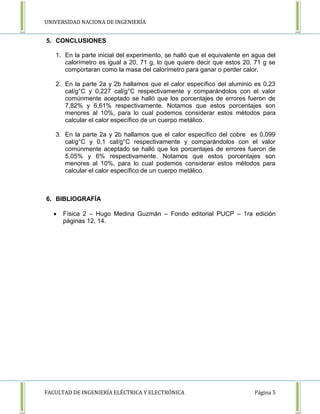UNIVERSIDAD NACIONA DE INGENIERÍA 
5. CONCLUSIONES 
1. En la parte inicial del experimento, se halló que el equivalente en agua del 
calorímetro es igual a 20, 71 g, lo que quiere decir que estos 20, 71 g se 
comportaran como la masa del calorímetro para ganar o perder calor. 
2. En la parte 2a y 2b hallamos que el calor específico del aluminio es 0,23 
cal/g°C y 0,227 cal/g°C respectivamente y comparándolos con el valor 
comúnmente aceptado se halló que los porcentajes de errores fueron de 
7,82% y 6,61% respectivamente. Notamos que estos porcentajes son 
menores al 10%, para lo cual podemos considerar estos métodos para 
calcular el calor específico de un cuerpo metálico. 
3. En la parte 2a y 2b hallamos que el calor específico del cobre es 0,099 
cal/g°C y 0,1 cal/g°C respectivamente y comparándolos con el valor 
comúnmente aceptado se halló que los porcentajes de errores fueron de 
5,05% y 6% respectivamente. Notamos que estos porcentajes son 
menores al 10%, para lo cual podemos considerar estos métodos para 
calcular el calor específico de un cuerpo metálico. 
6. BIBLIOGRAFÍA 
 Física 2 – Hugo Medina Guzmán – Fondo editorial PUCP – 1ra edición 
páginas 12, 14. 
FACULTAD DE INGENIERÍA ELÉCTRICA Y ELECTRÓNICA Página 5 

