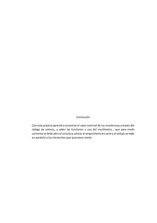 Conclusión
Con esta práctica aprendí a encontrar el valor nominal de las resistencias a través del
código de colores, a saber las funciones u uso del multímetro , que para medir
corriente se debe abrirel circuitoycolocar el amperímetroenserie yel voltaje se mide
en paralelo a los elementos que queramos medir.
 