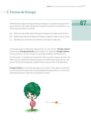 | 91UNIDAD 3 | Una nueva interpretación de la naturaleza: la Energía
Formas de Energía
Probablemente alguna vez haya tenido que empujar un automóvil para que arran-
que, levantar un libro para ubicarlo en el estante más alto de una biblioteca o ca-
lentar agua para hacer la comida:
a :| Determine de dónde salió la Energía entregada a los sistemas anteriores.
b :| Explicite qué cambios produjo la Energía entregada en cada uno de los casos.
c :| Identifique en qué forma se manifestó la Energía en cada caso.
La Energía puede manifestarse básicamente en tres formas: Energía cinética
(movimiento), Energía potencial (almacenada en un sistema) y Energía radiante.
Las dos últimas, a su vez, incluyen una gran diversidad de manifestaciones.
A continuación, le contaremos brevemente cómo reconocer algunas de ellas. No
debe tomar las siguientes caracterizaciones como definiciones muy precisas, aun-
que son útiles para analizar las transformaciones que ocurren en la naturaleza:
Energía cinética: es la Energía asociada al movimiento. Todo objeto o sistema fí-
sico en movimiento posee una cierta cantidad de Energía cinética. Es una canti-
dad relativa porque el valor de la velocidad es relativo.
. . . . . . . . . . . . .
. . . . . . .
. . . . . . . . .
. . . . . . . . . . . . .
. . . . . .
.......................................................................................................................................................................................................................................
ACTIVIDAD 87
 