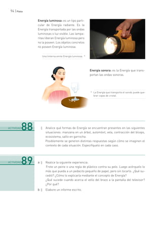 94 | Física
Energía luminosa: es un tipo parti-
cular de Energía radiante. Es la
Energía transportada por las ondas
luminosas o luz visible. Las lampa-
ritas liberan Energía luminosa pero
no la poseen. Los objetos concretos
no poseen Energía luminosa.
Energía sonora: es la Energía que trans-
portan las ondas sonoras.
:| Analice qué formas de Energía se encuentran presentes en las siguientes
situaciones: manzana en un árbol, automóvil, vela, contracción del bíceps,
ecosistema, salto en garrocha.
Posiblemente se generen distintas respuestas según cómo se imaginen el
contexto de cada situación. Especifíquelo en cada caso.
a :| Realice la siguiente experiencia:
Frote un peine o una regla de plástico contra su pelo. Luego acérquelo lo
más que pueda a un pedacito pequeño de papel, pero sin tocarlo. ¿Qué su-
cedió? ¿Cómo lo explicaría mediante el concepto de Energía?
¿Qué sucede cuando acerca el vello del brazo a la pantalla del televisor?
¿Por qué?
b :| Elabore un informe escrito.
.......................................................................................................................................................................................................................................
ACTIVIDAD88
.......................................................................................................................................................................................................................................
ACTIVIDAD89
La Energía que transporta el sonido puede que-
brar copas de cristal.
Una linterna emite Energía luminosa.
 