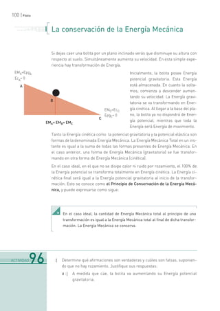 100 | Física
La conservación de la Energía Mecánica
Si dejas caer una bolita por un plano inclinado verás que disminuye su altura con
respecto al suelo. Simultáneamente aumenta su velocidad. En esta simple expe-
riencia hay transformación de Energía.
Inicialmente, la bolita posee Energía
potencial gravitatoria. Esta Energía
está almacenada. En cuanto la solta-
mos, comienza a descender aumen-
tando su velocidad. La Energía gravi-
tatoria se va transformando en Ener-
gía cinética. Al llegar a la base del pla-
no, la bolita ya no dispondrá de Ener-
gía potencial, mientras que toda la
Energía será Energía de movimiento.
Tanto la Energía cinética como la potencial gravitatoria y la potencial elástica son
formas de la denominada Energía Mecánica. La Energía Mecánica Total en un ins-
tante es igual a la suma de todas las formas presentes de Energía Mecánica. En
el caso anterior, una forma de Energía Mecánica (gravitatoria) se fue transfor-
mando en otra forma de Energía Mecánica (cinética).
En el caso ideal, en el que no se disipe calor ni ruido por rozamiento, el 100% de
la Energía potencial se transforma totalmente en Energía cinética. La Energía ci-
nética final será igual a la Energía potencial gravitatoria al inicio de la transfor-
mación. Esto se conoce como el Principio de Conservación de la Energía Mecá-
nica, y puede expresarse como sigue:
:| Determine qué afirmaciones son verdaderas y cuáles son falsas, suponien-
do que no hay rozamiento. Justifique sus respuestas:
a :| A medida que cae, la bolita va aumentando su Energía potencial
gravitatoria.
. . . . . . . . . . . . . . . . . . . . . . .
. . . . . . . . . . .
. . . . . . . . . . . . . . .
. . . . . . . . . . . . . . . . . . . . .
. . . . . . .
En el caso ideal, la cantidad de Energía Mecánica total al principio de una
transformación es igual a la Energía Mecánica total al final de dicha transfor-
mación. La Energía Mecánica se conserva.
.......................................................................................................................................................................................................................................
ACTIVIDAD96
 