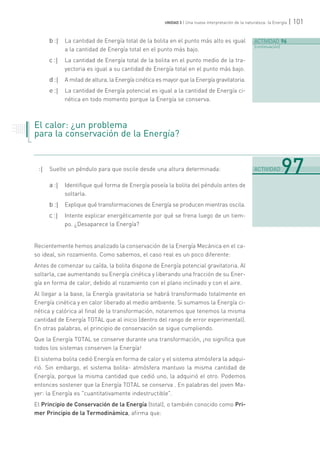 | 101UNIDAD 3 | Una nueva interpretación de la naturaleza: la Energía
b :| La cantidad de Energía total de la bolita en el punto más alto es igual
a la cantidad de Energía total en el punto más bajo.
c :| La cantidad de Energía total de la bolita en el punto medio de la tra-
yectoria es igual a su cantidad de Energía total en el punto más bajo.
d :| A mitad de altura, la Energía cinética es mayor que la Energía gravitatoria.
e :| La cantidad de Energía potencial es igual a la cantidad de Energía ci-
nética en todo momento porque la Energía se conserva.
El calor: ¿un problema
para la conservación de la Energía?
:| Suelte un péndulo para que oscile desde una altura determinada:
a :| Identifique qué forma de Energía poseía la bolita del péndulo antes de
soltarla.
b :| Explique qué transformaciones de Energía se producen mientras oscila.
c :| Intente explicar energéticamente por qué se frena luego de un tiem-
po. ¿Desaparece la Energía?
Recientemente hemos analizado la conservación de la Energía Mecánica en el ca-
so ideal, sin rozamiento. Como sabemos, el caso real es un poco diferente:
Antes de comenzar su caída, la bolita dispone de Energía potencial gravitatoria. Al
soltarla, cae aumentando su Energía cinética y liberando una fracción de su Ener-
gía en forma de calor, debido al rozamiento con el plano inclinado y con el aire.
Al llegar a la base, la Energía gravitatoria se habrá transformado totalmente en
Energía cinética y en calor liberado al medio ambiente. Si sumamos la Energía ci-
nética y calórica al final de la transformación, notaremos que tenemos la misma
cantidad de Energía TOTAL que al inicio (dentro del rango de error experimental).
En otras palabras, el principio de conservación se sigue cumpliendo.
Que la Energía TOTAL se conserve durante una transformación, ¡no significa que
todos los sistemas conserven la Energía!
El sistema bolita cedió Energía en forma de calor y el sistema atmósfera la adqui-
rió. Sin embargo, el sistema bolita- atmósfera mantuvo la misma cantidad de
Energía, porque la misma cantidad que cedió uno, la adquirió el otro. Podemos
entonces sostener que la Energía TOTAL se conserva . En palabras del joven Ma-
yer: la Energía es "cuantitativamente indestructible".
El Principio de Conservación de la Energía (total), o también conocido como Pri-
mer Principio de la Termodinámica, afirma que:
ACTIVIDAD 96
[continuación]
. . . . . . .
. . . . .
. . . . . . .
. . . . .
. . . . . . .
. . . . .
.......................................................................................................................................................................................................................................
ACTIVIDAD 97
 