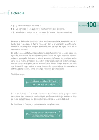 | 103UNIDAD 3 | Una nueva interpretación de la naturaleza: la Energía
Potencia
a :| ¿Qué entiende por "potencia"?
b :| Dé ejemplos en los que utilice habitualmente este concepto.
c :| Mencione, si los hay, otros conceptos físicos que considere sinónimos.
Antes de la Revolución Industrial, sacar agua de un pozo era, en general, una ac-
tividad que requería de la fuerza muscular. Con la proliferación y perfecciona-
miento de las máquinas a vapor, el mismo peso de agua se logró sacar en un
tiempo mucho menor.
En ambos casos, el trabajo realizado por el peso fue el mismo: peso del balde con
agua por profundidad del pozo (fuerza por distancia, con signo negativo). En otras
palabras, como el trabajo era el mismo, entonces la Energía necesaria para ele-
varlo era la misma en los dos casos. Sin embargo algo cambió: el tiempo reque-
rido para realizar la operación. La máquina tardó menos tiempo. Por ello decimos
que desarrolló mayor potencia que el hombre. La potencia tiene en cuenta tanto
el trabajo (o la Energía) como el tiempo requerido para realizarlo.
Simbólicamente:
Donde en realidad P es la "Potencia media" desarrollada, dado que pudo haber
variaciones de trabajo en el medio del proceso (picos de trabajo, momentos don-
de no se realizó trabajo por detención momentánea de la actividad, etc).
En función de la Energía, la potencia media se define como:
.......................................................................................................................................................................................................................................
ACTIVIDAD100
. . . . . . . . . . . . .
. . . . . . .
. . . . . . . . .
. . . . . . . . . . . . .
. . . . . .
trabajo total realizado T
tiempo transcurrido t
Energía transformada E
tiempo transcurrido t
P = =
P = =
 